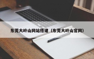 铜仁东莞大岭山网站搭建（东莞大岭山官网）