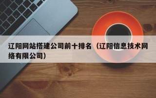 铜仁辽阳网站搭建公司前十排名（辽阳信息技术网络有限公司）