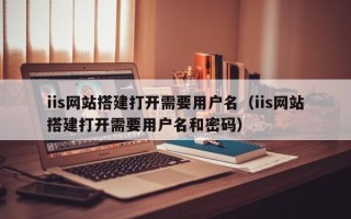 铜仁iis网站搭建打开需要用户名（iis网站搭建打开需要用户名和密码）