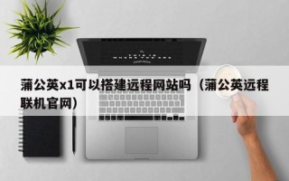 铜仁蒲公英x1可以搭建远程网站吗（蒲公英远程联机官网）