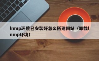铜仁lnmp环境已安装好怎么搭建网站（卸载lnmp环境）
